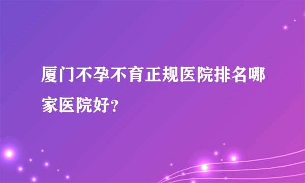 厦门不孕不育正规医院排名哪家医院好?