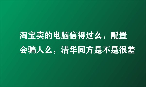 淘宝卖的电脑信得过么,配置会骗人么,清华同方是不是很差
