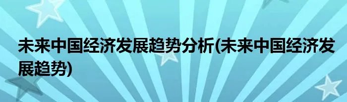 未来中国经济发展趋势分析(未来中国经济发展趋势)